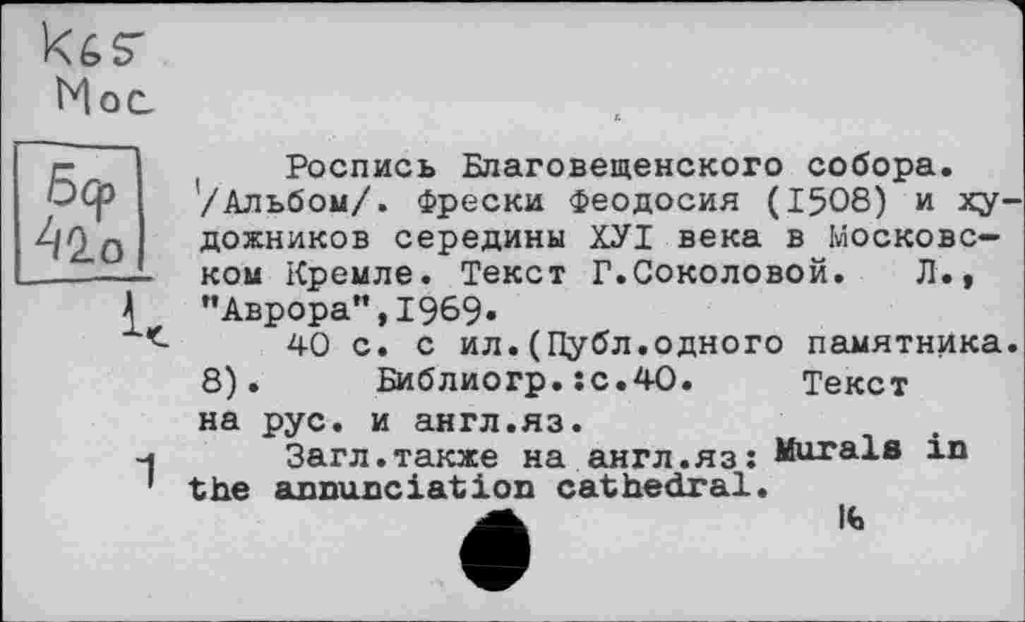 ﻿kés"
Мос.
42.0
Роспись Благовещенского собора. ’/Альбом/. Фрески Феодосия (1508) и художников середины ХУІ века в Московском Кремле. Текст Г.Соколовой.	Л.,
"Аврора”,1969»
40 с. с ил.(Публ.одного памятника. 8).	Библиогр.:с.40.	Текст
на рус. и англ.яз.
Загл.также на англ.яз: Murals in the annunciation cathedral.